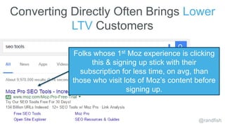 Converting Directly Often Brings Lower
LTV Customers
@randfish
Folks whose 1st Moz experience is clicking
this & signing u...