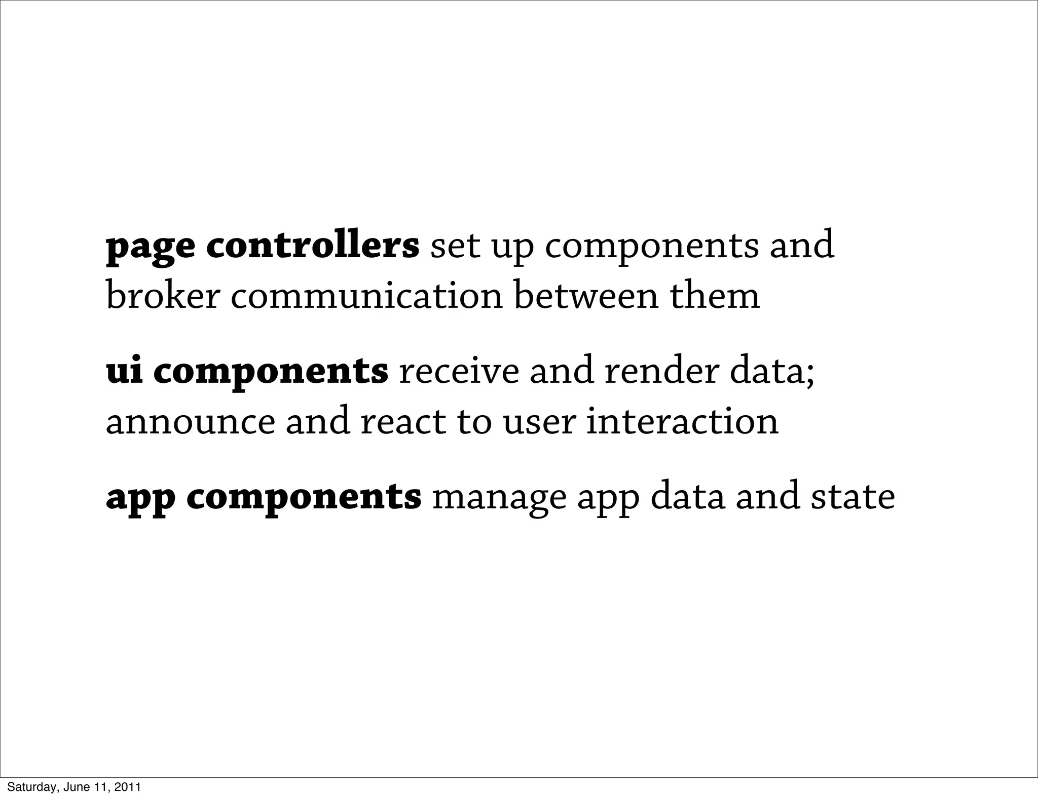 page controllers set up components and
                broker communication between them
                ui components receive and render data;
                announce and react to user interaction
                app components manage app data and state




Saturday, June 11, 2011
 