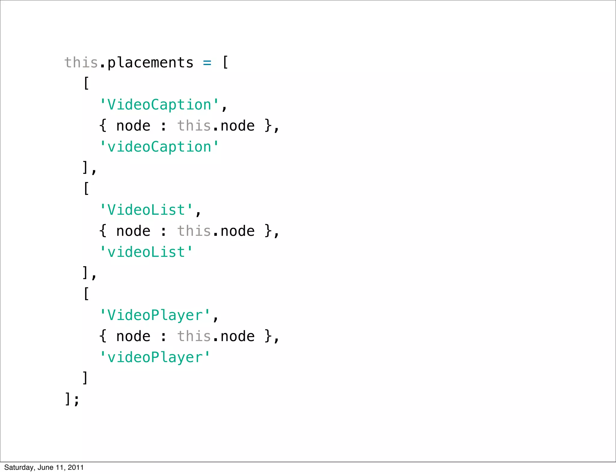 this.placements = [
                    [
                      'VideoCaption',
                       { node : this.node },
                      'videoCaption'
                    ],
                    [
                      'VideoList',
                       { node : this.node },
                      'videoList'
                    ],
                    [
                      'VideoPlayer',
                       { node : this.node },
                      'videoPlayer'
                    ]
                 ];



Saturday, June 11, 2011
 