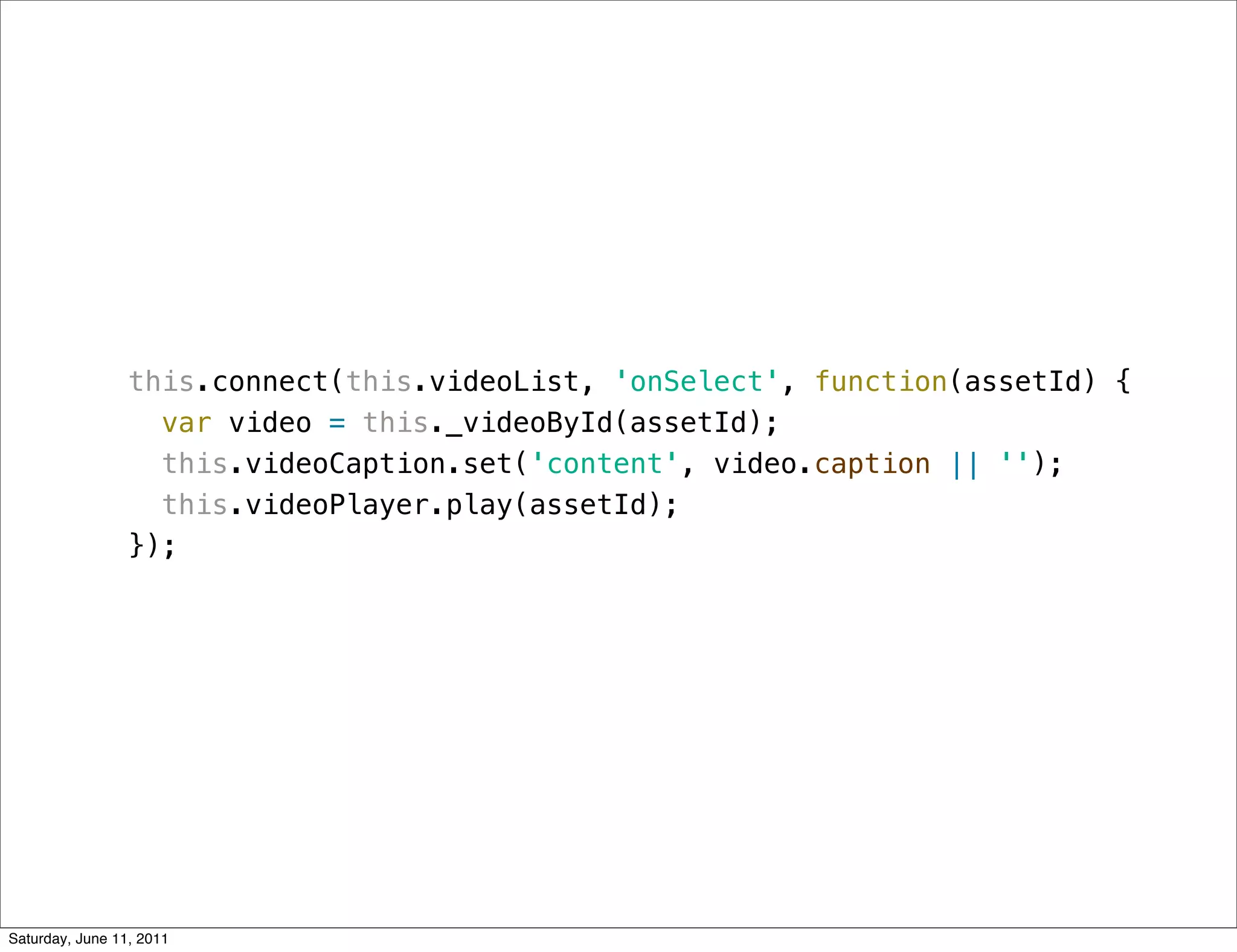 this.connect(this.videoList, 'onSelect', function(assetId) {
                   var video = this._videoById(assetId);
                   this.videoCaption.set('content', video.caption || '');
                   this.videoPlayer.play(assetId);
                 });




Saturday, June 11, 2011
 