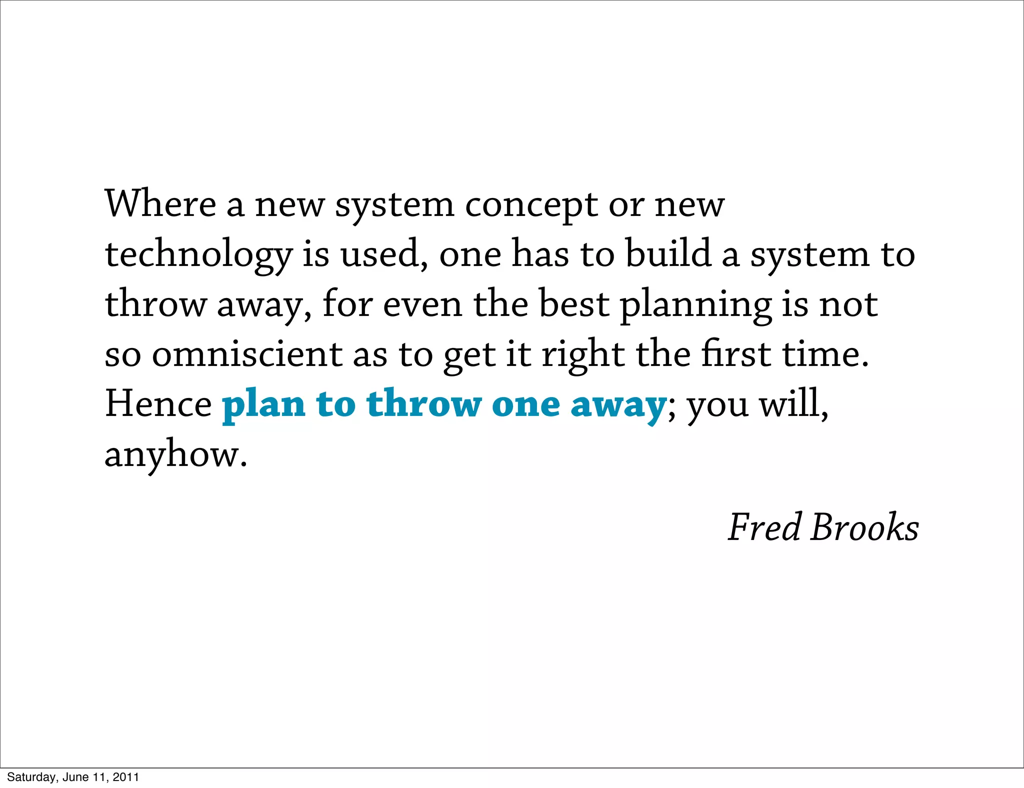 Where a new system concept or new
                technology is used, one has to build a system to
                throw away, for even the best planning is not
                so omniscient as to get it right the rst time.
                Hence plan to throw one away; you will,
                anyhow.
                                                    Fred Brooks




Saturday, June 11, 2011
 