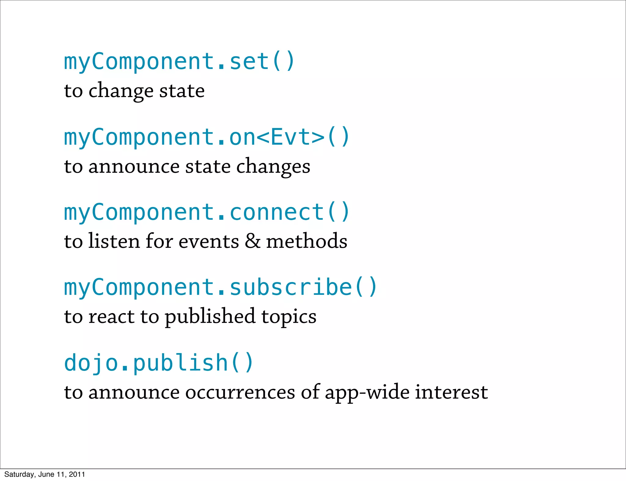 myComponent.set()
                to change state

                myComponent.on<Evt>()
                to announce state changes

                myComponent.connect()
                to listen for events & methods

                myComponent.subscribe()
                to react to published topics

                dojo.publish()
                to announce occurrences of app-wide interest


Saturday, June 11, 2011
 