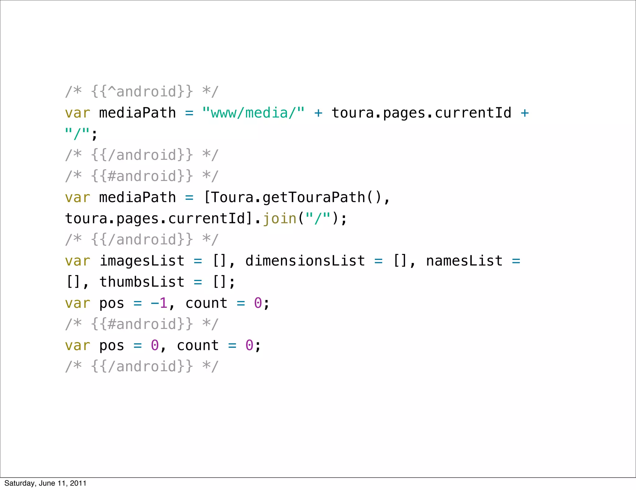 /* {{^android}} */
                var mediaPath = "www/media/" + toura.pages.currentId +
                "/";
                /* {{/android}} */
                /* {{#android}} */
                var mediaPath = [Toura.getTouraPath(),
                toura.pages.currentId].join("/");
                /* {{/android}} */
                var imagesList = [], dimensionsList = [], namesList =
                [], thumbsList = [];
                var pos = -1, count = 0;
                /* {{#android}} */
                var pos = 0, count = 0;
                /* {{/android}} */




Saturday, June 11, 2011
 