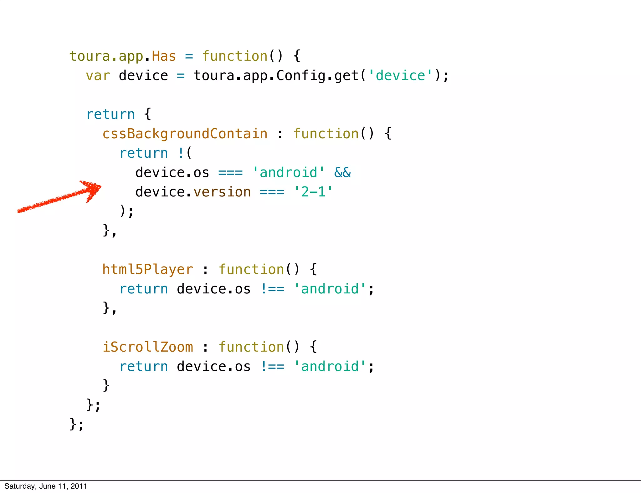 toura.app.Has = function() {
                   var device = toura.app.Config.get('device');

                      return {
                        cssBackgroundContain : function() {
                          return !(
                              device.os === 'android' &&
                              device.version === '2-1'
                           );
                        },

                          html5Player : function() {
                            return device.os !== 'android';
                          },

                        iScrollZoom : function() {
                           return device.os !== 'android';
                         }
                      };
                 };



Saturday, June 11, 2011
 