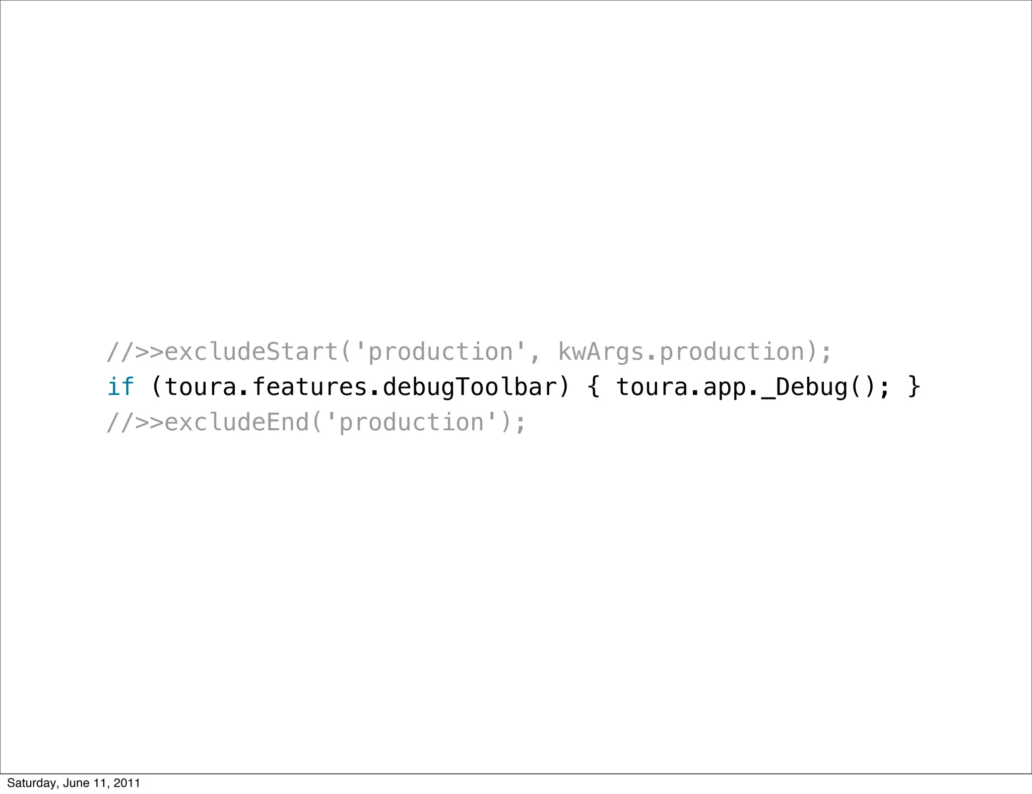 //>>excludeStart('production', kwArgs.production);
                if (toura.features.debugToolbar) { toura.app._Debug(); }
                //>>excludeEnd('production');




Saturday, June 11, 2011
 