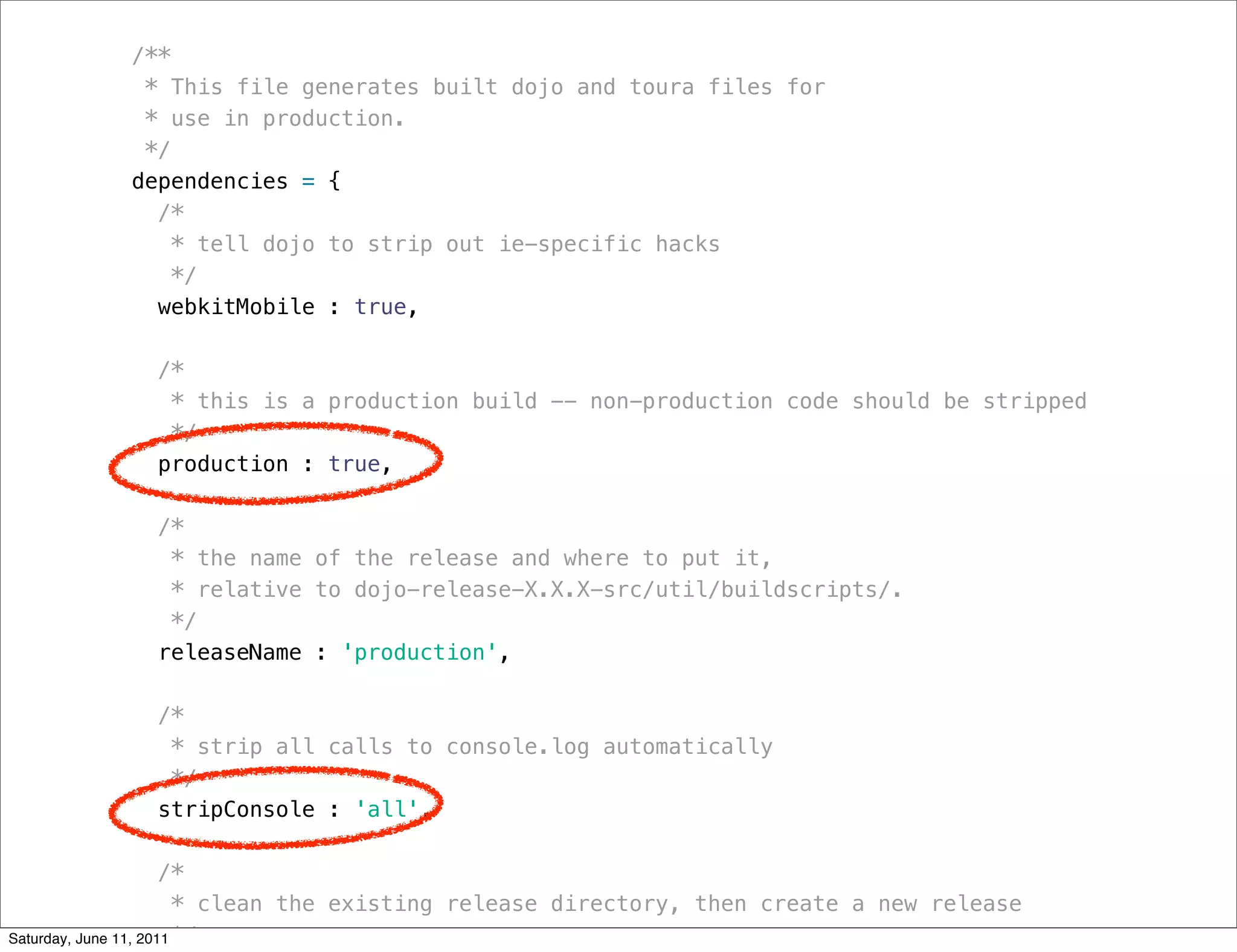 /**
           * This file generates built dojo and toura files for
           * use in production.
           */
          dependencies = {
            /*
              * tell dojo to strip out ie-specific hacks
              */
            webkitMobile : true,

             /*
              * this is a production build -- non-production code should be stripped
              */
             production : true,

             /*
              * the name of the release and where to put it,
              * relative to dojo-release-X.X.X-src/util/buildscripts/.
              */
             releaseName : 'production',

             /*
              * strip all calls to console.log automatically
              */
             stripConsole : 'all',

                      /*
                        * clean the existing release directory, then create a new release
Saturday, June 11, 2011 */
 