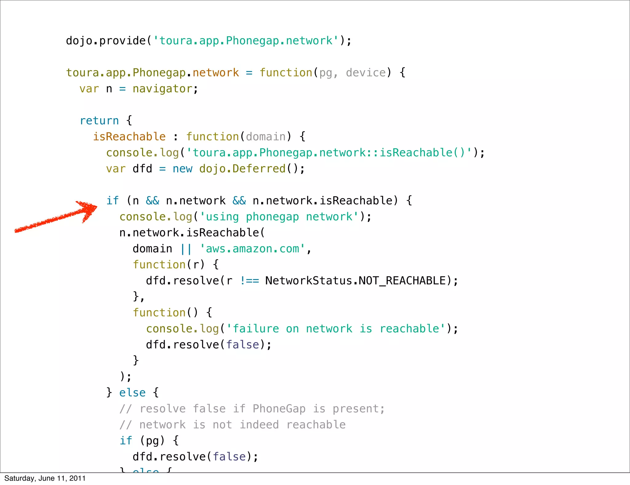 dojo.provide('toura.app.Phonegap.network');

                 toura.app.Phonegap.network = function(pg, device) {
                   var n = navigator;

                     return {
                       isReachable : function(domain) {
                         console.log('toura.app.Phonegap.network::isReachable()');
                         var dfd = new dojo.Deferred();

                          if (n && n.network && n.network.isReachable) {
                            console.log('using phonegap network');
                            n.network.isReachable(
                               domain || 'aws.amazon.com',
                              function(r) {
                                  dfd.resolve(r !== NetworkStatus.NOT_REACHABLE);
                               },
                              function() {
                                 console.log('failure on network is reachable');
                                  dfd.resolve(false);
                               }
                            );
                          } else {
                            // resolve false if PhoneGap is present;
                            // network is not indeed reachable
                            if (pg) {
                               dfd.resolve(false);
Saturday, June 11, 2011
                            } else {
 