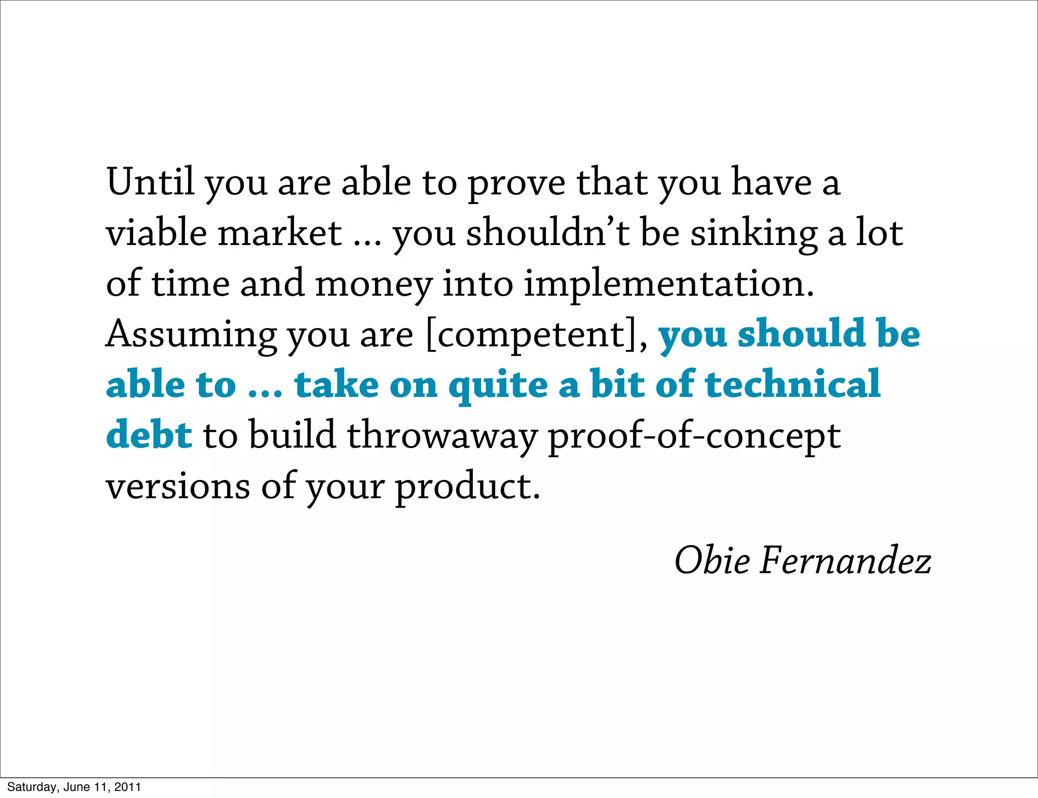 Until you are able to prove that you have a
                viable market ... you shouldn’t be sinking a lot
                of time and money into implementation.
                Assuming you are [competent], you should be
                able to ... take on quite a bit of technical
                debt to build throwaway proof-of-concept
                versions of your product.
                                                 Obie Fernandez




Saturday, June 11, 2011
 