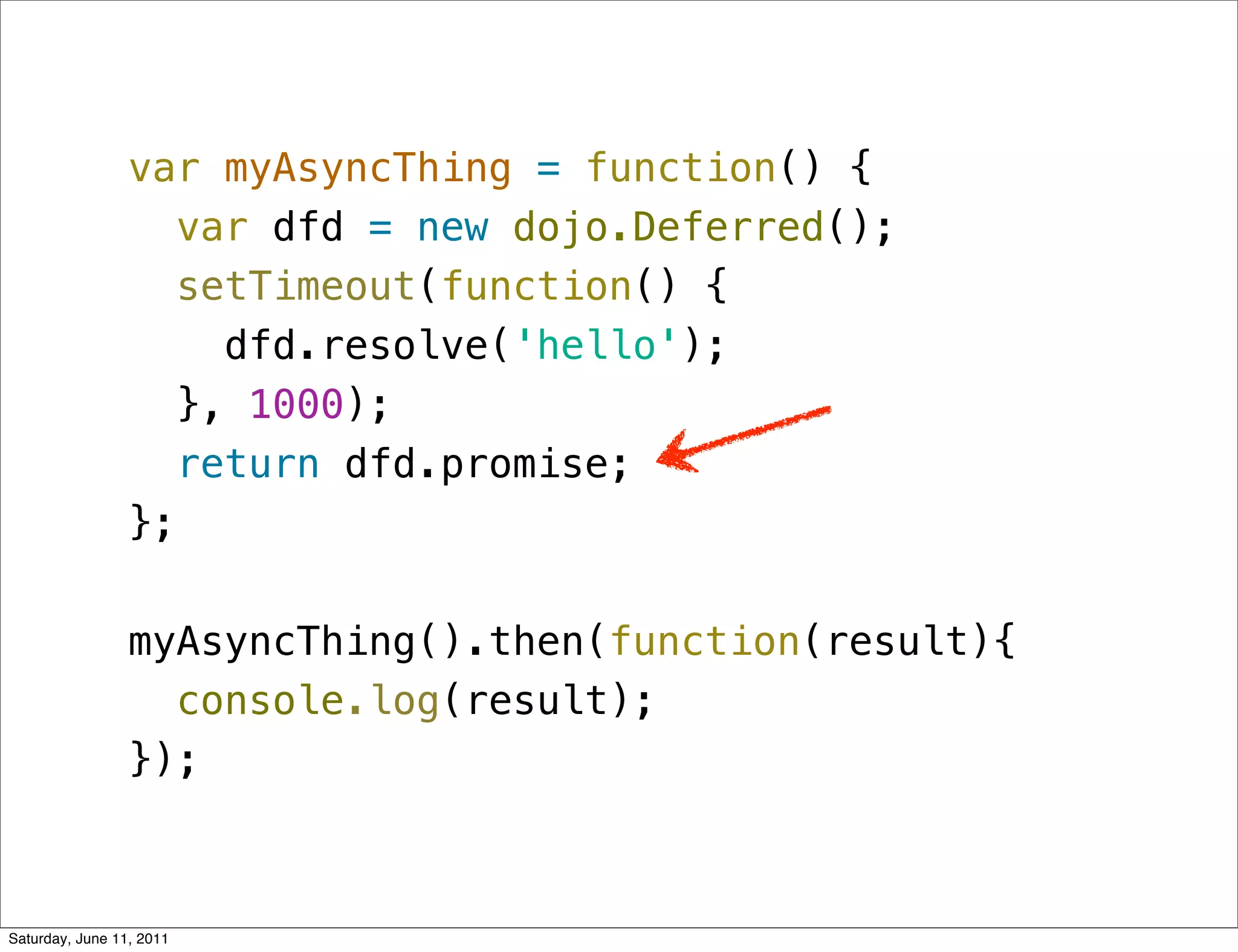 var myAsyncThing = function() {
                    var dfd = new dojo.Deferred();
                    setTimeout(function() {
                      dfd.resolve('hello');
                    }, 1000);
                    return dfd.promise;
                 };

                 myAsyncThing().then(function(result){
                   console.log(result);
                 });



Saturday, June 11, 2011
 