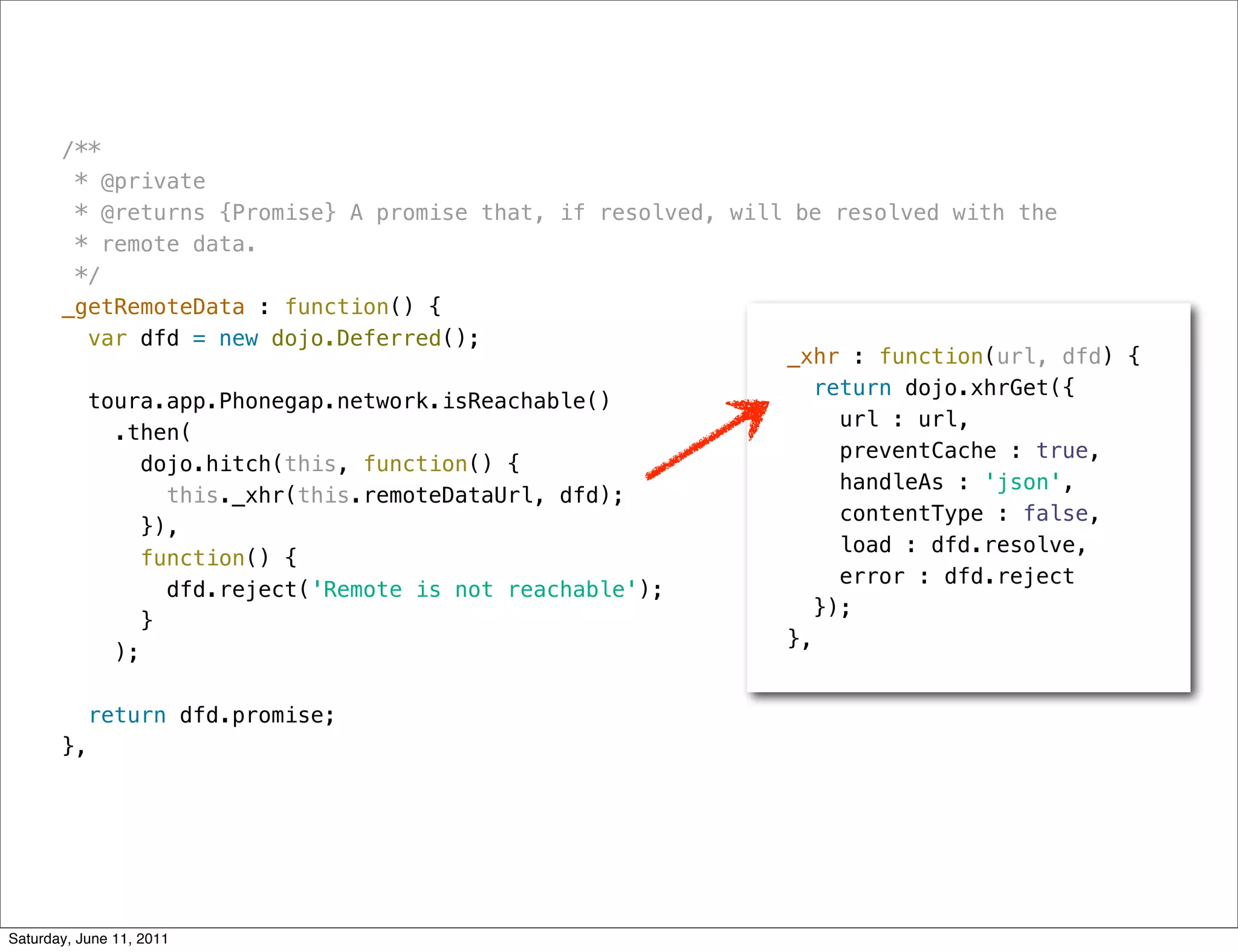 /**
        * @private
        * @returns {Promise} A promise that, if resolved, will be resolved with the
        * remote data.
        */
       _getRemoteData : function() {
         var dfd = new dojo.Deferred();
                                                              _xhr : function(url, dfd) {
                                                                 return dojo.xhrGet({
         toura.app.Phonegap.network.isReachable()
                                                                   url : url,
           .then(
                                                                   preventCache : true,
              dojo.hitch(this, function() {
                                                                   handleAs : 'json',
                this._xhr(this.remoteDataUrl, dfd);
                                                                   contentType : false,
              }),
                                                                   load : dfd.resolve,
             function() {
                                                                   error : dfd.reject
                dfd.reject('Remote is not reachable');
                                                                 });
              }
                                                              },
           );

            return dfd.promise;
       },




Saturday, June 11, 2011
 