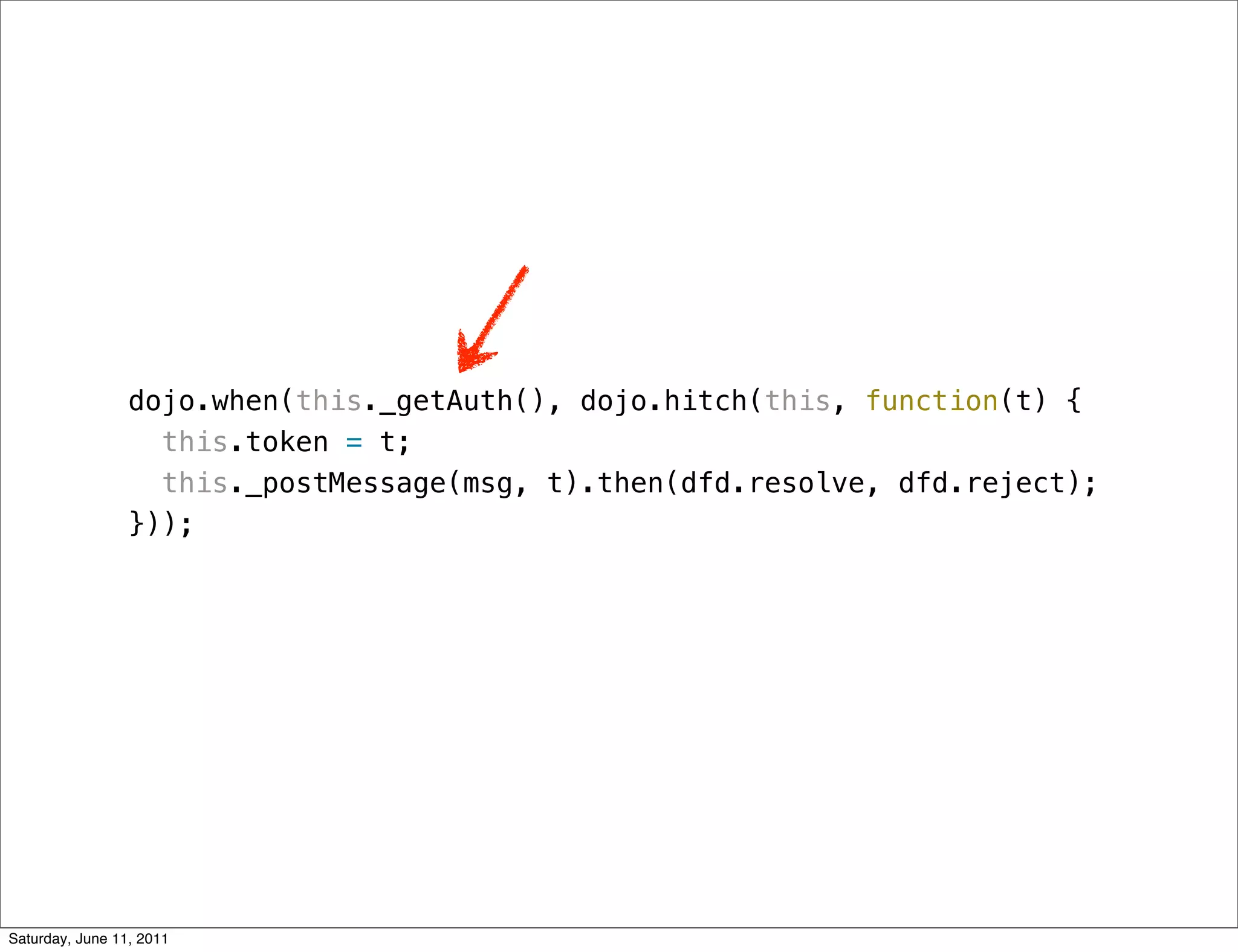 dojo.when(this._getAuth(), dojo.hitch(this, function(t) {
                   this.token = t;
                   this._postMessage(msg, t).then(dfd.resolve, dfd.reject);
                 }));




Saturday, June 11, 2011
 