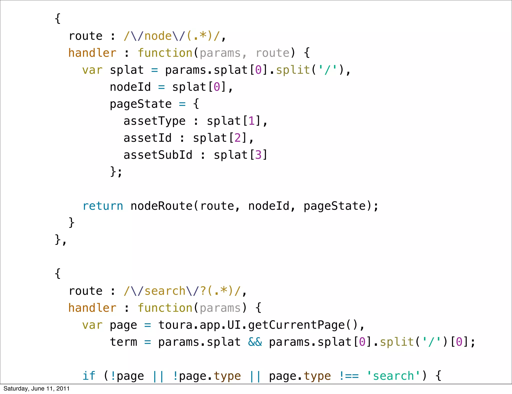 {
                      route : //node/(.*)/,
                      handler : function(params, route) {
                        var splat = params.splat[0].split('/'),
                            nodeId = splat[0],
                            pageState = {
                               assetType : splat[1],
                               assetId : splat[2],
                               assetSubId : splat[3]
                            };

                          return nodeRoute(route, nodeId, pageState);
                      }
                 },

                 {
                      route : //search/?(.*)/,
                      handler : function(params) {
                        var page = toura.app.UI.getCurrentPage(),
                            term = params.splat && params.splat[0].split('/')[0];

                          if (!page || !page.type || page.type !== 'search') {
Saturday, June 11, 2011
 