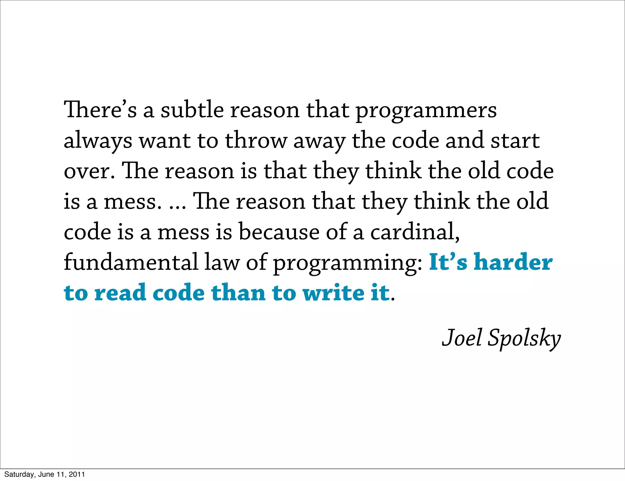ere’s a subtle reason that programmers
                always want to throw away the code and start
                over. e reason is that they think the old code
                is a mess. ... e reason that they think the old
                code is a mess is because of a cardinal,
                fundamental law of programming: It’s harder
                to read code than to write it.
                                                     Joel Spolsky




Saturday, June 11, 2011
 