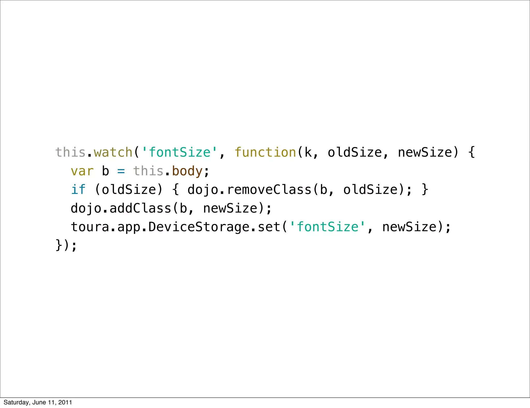 this.watch('fontSize', function(k, oldSize, newSize) {
                   var b = this.body;
                   if (oldSize) { dojo.removeClass(b, oldSize); }
                   dojo.addClass(b, newSize);
                   toura.app.DeviceStorage.set('fontSize', newSize);
                 });




Saturday, June 11, 2011
 