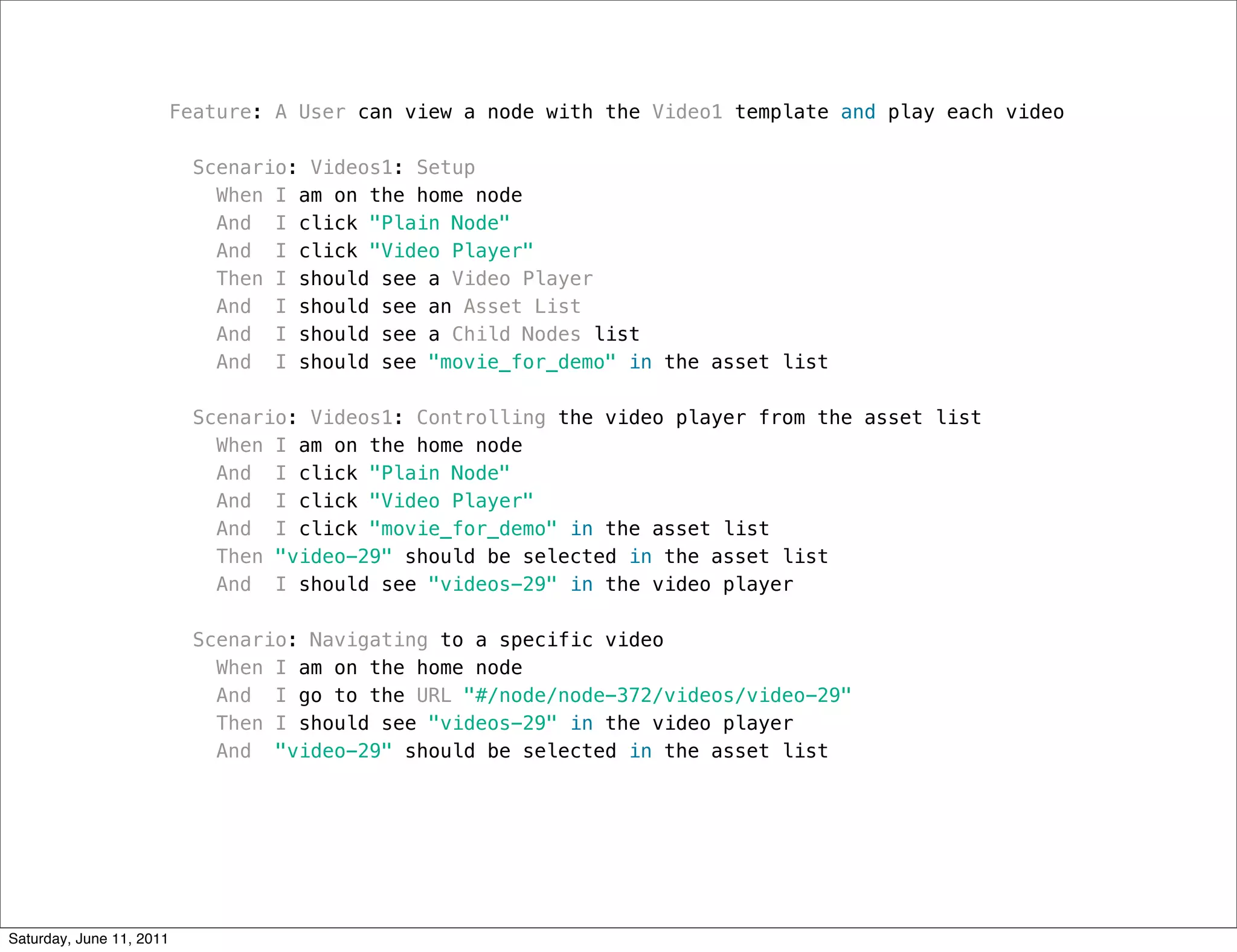 Feature: A User can view a node with the Video1 template and play each video

                           Scenario: Videos1: Setup
                             When I am on the home node
                             And I click "Plain Node"
                             And I click "Video Player"
                             Then I should see a Video Player
                             And I should see an Asset List
                             And I should see a Child Nodes list
                             And I should see "movie_for_demo" in the asset list

                           Scenario: Videos1: Controlling the video player from the asset list
                             When I am on the home node
                             And I click "Plain Node"
                             And I click "Video Player"
                             And I click "movie_for_demo" in the asset list
                             Then "video-29" should be selected in the asset list
                             And I should see "videos-29" in the video player

                           Scenario: Navigating to a specific video
                             When I am on the home node
                             And I go to the URL "#/node/node-372/videos/video-29"
                             Then I should see "videos-29" in the video player
                             And "video-29" should be selected in the asset list




Saturday, June 11, 2011
 