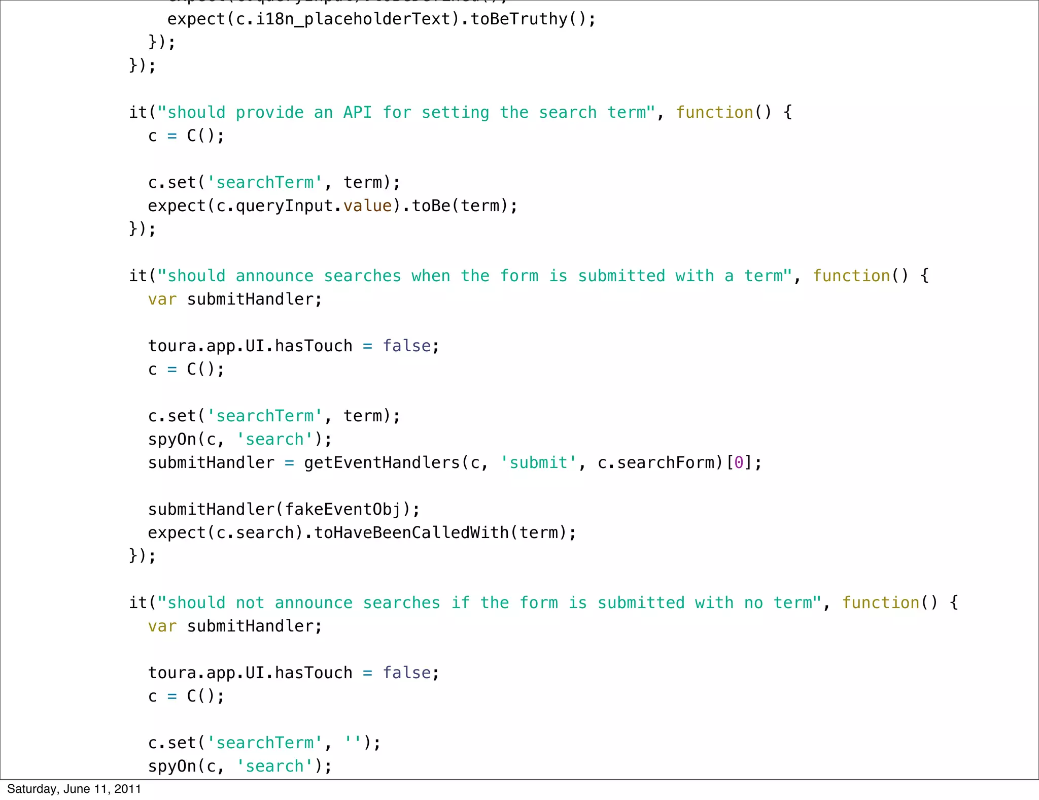 expect(c.queryInput).toBeDefined();
                        expect(c.i18n_placeholderText).toBeTruthy();
                      });
                    });

                    it("should provide an API for setting the search term", function() {
                      c = C();

                      c.set('searchTerm', term);
                      expect(c.queryInput.value).toBe(term);
                    });

                    it("should announce searches when the form is submitted with a term", function() {
                      var submitHandler;

                          toura.app.UI.hasTouch = false;
                          c = C();

                          c.set('searchTerm', term);
                          spyOn(c, 'search');
                          submitHandler = getEventHandlers(c, 'submit', c.searchForm)[0];

                      submitHandler(fakeEventObj);
                      expect(c.search).toHaveBeenCalledWith(term);
                    });

                    it("should not announce searches if the form is submitted with no term", function() {
                      var submitHandler;

                          toura.app.UI.hasTouch = false;
                          c = C();

                          c.set('searchTerm', '');
                          spyOn(c, 'search');
Saturday, June 11, 2011   submitHandler = getEventHandlers(c, 'submit', c.searchForm)[0];
 