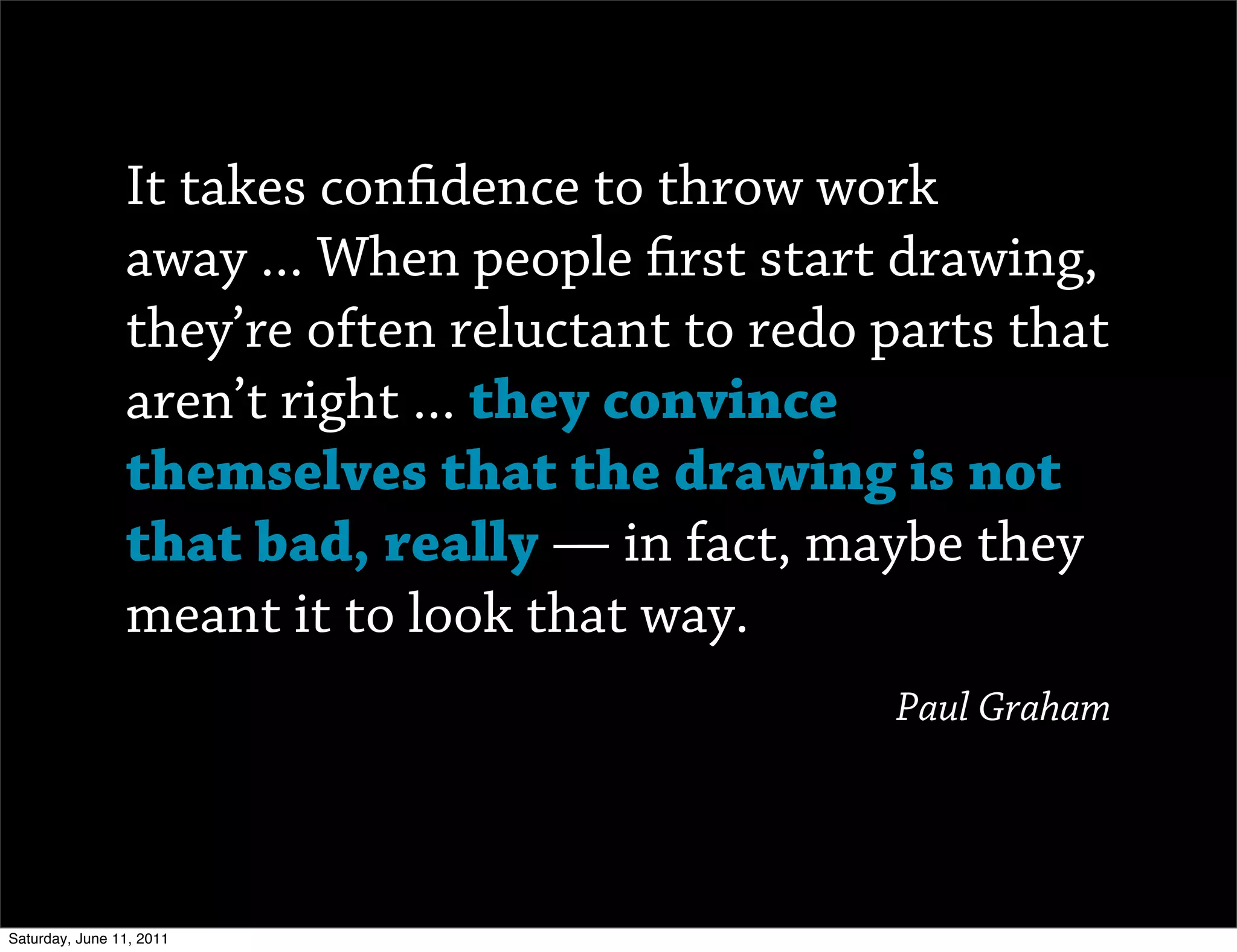 It takes con dence to throw work
                away ... When people rst start drawing,
                they’re often reluctant to redo parts that
                aren’t right ... they convince
                themselves that the drawing is not
                that bad, really — in fact, maybe they
                meant it to look that way.
                                                Paul Graham




Saturday, June 11, 2011
 