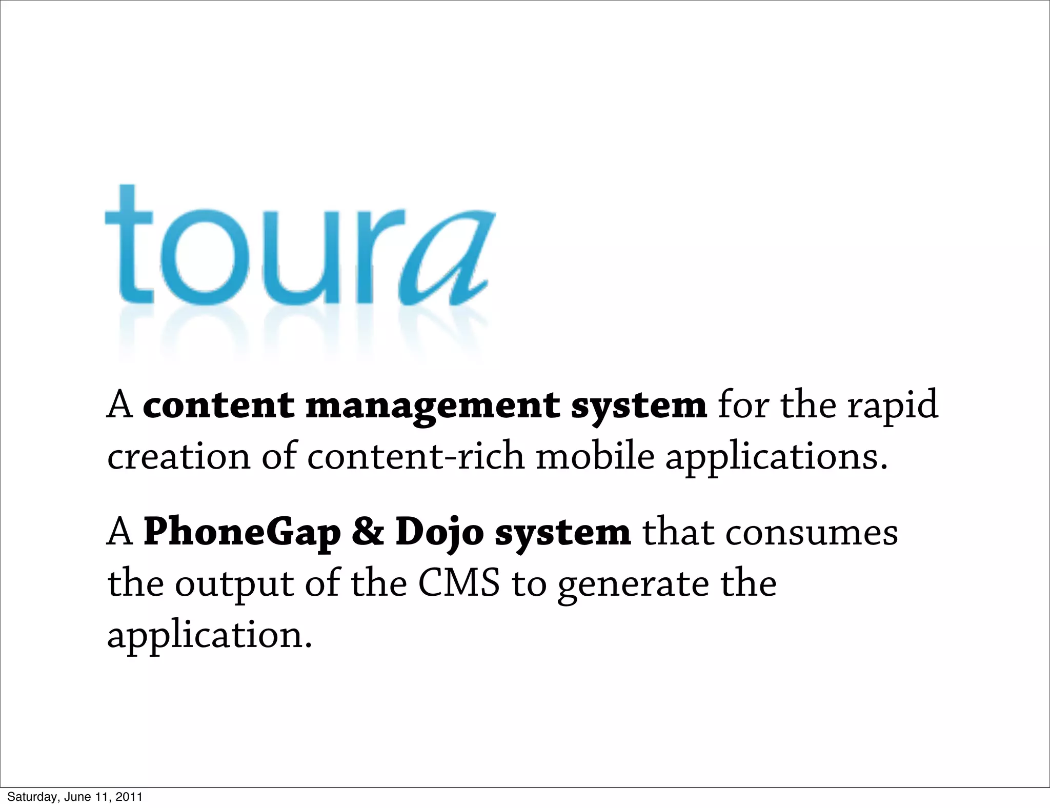 A content management system for the rapid
                creation of content-rich mobile applications.
                A PhoneGap & Dojo system that consumes
                the output of the CMS to generate the
                application.


Saturday, June 11, 2011
 