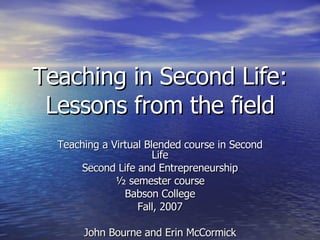 Teaching in Second Life: Lessons from the field Teaching a Virtual Blended course in Second Life Second Life and Entrepreneurship ½ semester course Babson College Fall, 2007 John Bourne and Erin McCormick 