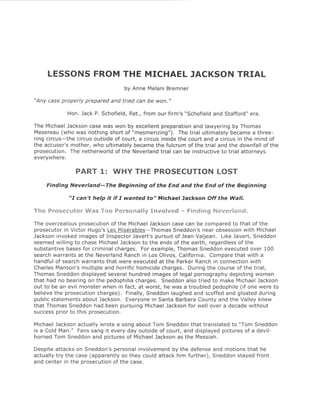 LESSONS FROM THE MICHAEL JACKSON TRIAL
                                   by Anne Melani Bremner

"Any case properly prepared and tried can be won."

             Hon. Jack P. Schofield, Ret., from our firm's "Schofield and Stafford" era.

The Michael Jackson case was won by excellent preparation and lawyering by Thomas
Mesereau (who was nothing short of "mesmerizing"). The trial ultimately became a three-
ring circus-the circus outside of court, a circus inside the court and a circus in the mind of
the accuser's mother, who ultimately became the fulcrum of the trial and the downfall of the
prosecution. The netherworld of the Neverland trial can be instructive to trial attorneys
everywhere.

                PART 1: WHY THE PROSECUTION                            LOST
    Finding Ne ve ria nd- The Beginning of the End and the End of the Beginning

             "I can't help it if I wanted to" Michael Jackson Off the Wall.

The Prosecutor Was Too Personally Involved - Finding Neverland.

The overzealous prosecution of the Michael Jackson case can be compared to that of the
prosecutor in Victor Hugo's Les Miserables- Thomas Sneddon's near obsession with Michael
Jackson invoked images of Inspector Javert's pursuit of Jean Valjean. Like Javert, Sneddon
seemed willing to chase Michael Jackson to the ends of the earth, regardless of the
substantive bases for criminal charges. For example, Thomas Sneddon executed over 100
search warrants at the Neverland Ranch in Los Olivos, California. Compare that with a
handful of search warrants that were executed at the Parker Ranch in connection with
Charles Manson's multiple and horrific homicide charges. During the course of the trial,
Thomas Sneddon displayed several hundred images of legal pornography depicting women
that had no bearing on the pedophilia charges. Sneddon also tried to make Michael Jackson
out to be an evil monster when in fact, at worst, he was a troubled pedophile (if one were to
believe the prosecution charges). Finally, Sneddon laughed and scoffed and gloated during
public statements about Jackson. Everyone in Santa Barbara County and the Valley knew
that Thomas Sneddon had been pursuing Michael Jackson for well over a decade without
success prior to this prosecution.

Michael Jackson actually wrote a song about Tom Sneddon that translated to "Tom Sneddon
is a Cold Man." Fans sang it every day outside of court, and displayed pictures of a devil-
horned Tom Sneddon and pictures of Michael Jackson as the Messiah.

Despite attacks on Sneddon's personal involvement by the defense and motions that he
actually try the case (apparently so they could attack him further), Sneddon stayed front
and center in the prosecution of the case.
 