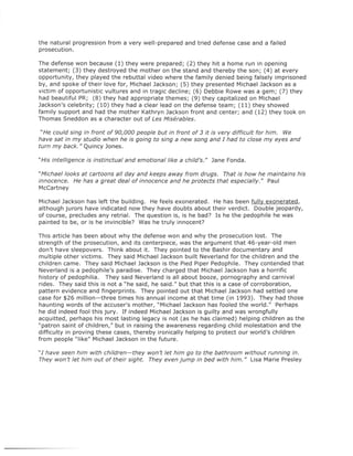the natural progression from a very well-prepared and tried defense case and a failed
prosecution.

The defense won because (1) they were prepared; (2) they hit a home run in opening
statement; (3) they destroyed the mother on the stand and thereby the son; (4) at every
opportunity, they played the rebuttal video where the family denied being falsely imprisoned
by, and spoke of their love for, Michael Jackson; (5) they presented Michael Jackson as a
victim of opportunistic vultures and in tragic decline; (6) Debbie Rowe was a gem; (7) they
had beautiful PR; (8) they had appropriate themes; (9) they capitalized on Michael
Jackson's celebrity; (10) they had a clear lead on the defense team; (11) they showed
family support and had the mother Kathryn Jackson front and center; and (12) they took on
Thomas Sneddon as a character out of Les Miserables.

 "He could sing in front of 90,000 people but in front of 3 it is very difficult for him. We
have sat in my studio when he is going to sing a new song and [ had to close my eyes and
turn my back." Quincy Jones.

"His intelligence is instinctual and emotional like a child's." Jane Fonda.

"Michael looks at cartoons all day and keeps away from drugs. That is how he maintains his
innocence. He has a great deal of innocence and he protects that especially." Paul
McCartney

Michael Jackson has left the building. He feels exonerated. He has been fully exonerated,
although jurors have indicated now they have doubts about their verdict. Double jeopardy,
of course, precludes any retrial. The question is, is he bad? Is he the pedophile he was
painted to be, or is he invincible? Was he truly innocent?

This article has been about why the defense won and why the prosecution lost. The
strength of the prosecution, and its centerpiece, was the argument that 46-year-old men
don't have sleepovers. Think about it. They pointed to the Bashir documentary and
multiple other victims. They said Michael Jackson built Neverland for the children and the
children came. They said Michael Jackson is the Pied Piper Pedophile. They contended that
Neverland is a pedophile's paradise. They charged that Michael Jackson has a horrific
history of pedophilia. They said Neverland is all about booze, pornography and carnival
rides. They said this is not a "he said, he said." but that this is a case of corroboration,
pattern evidence and fingerprints. They pointed out that Michael Jackson had settled one
case for $26 million-three times his annual income at that time (in 1993). They had those
haunting words of the accuser's mother, "Michael Jackson has fooled the world." Perhaps
he did indeed fool this jury. If indeed Michael Jackson is guilty and was wrongfully
acquitted, perhaps his most lasting legacy is not (as he has claimed) helping children as the
"patron saint of children," but in raising the awareness regarding child molestation and the
difficulty in proving these cases, thereby ironically helping to protect our world's children
from people "like" Michael Jackson in the future.

"[ have seen him with children-they won't let him go to the bathroom without running in.
They won't let him out of their sight. They even jump in bed with him." Lisa Marie Presley
 