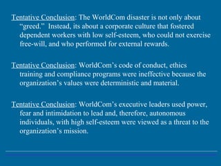 Tentative Conclusion: The WorldCom disaster is not only about
“greed.” Instead, its about a corporate culture that fostered
dependent workers with low self-esteem, who could not exercise
free-will, and who performed for external rewards.
Tentative Conclusion: WorldCom’s code of conduct, ethics
training and compliance programs were ineffective because the
organization’s values were deterministic and material.
Tentative Conclusion: WorldCom’s executive leaders used power,
fear and intimidation to lead and, therefore, autonomous
individuals, with high self-esteem were viewed as a threat to the
organization’s mission.
 