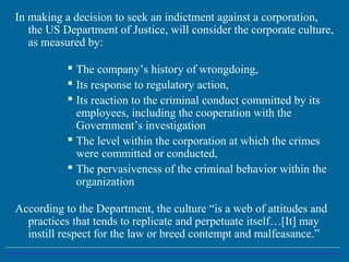 In making a decision to seek an indictment against a corporation,
the US Department of Justice, will consider the corporate culture,
as measured by:
 The company’s history of wrongdoing,
 Its response to regulatory action,
 Its reaction to the criminal conduct committed by its
employees, including the cooperation with the
Government’s investigation
 The level within the corporation at which the crimes
were committed or conducted,
 The pervasiveness of the criminal behavior within the
organization
According to the Department, the culture “is a web of attitudes and
practices that tends to replicate and perpetuate itself…[It] may
instill respect for the law or breed contempt and malfeasance.”
 