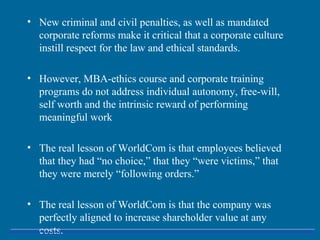 • New criminal and civil penalties, as well as mandated
corporate reforms make it critical that a corporate culture
instill respect for the law and ethical standards.
• However, MBA-ethics course and corporate training
programs do not address individual autonomy, free-will,
self worth and the intrinsic reward of performing
meaningful work
• The real lesson of WorldCom is that employees believed
that they had “no choice,” that they “were victims,” that
they were merely “following orders.”
• The real lesson of WorldCom is that the company was
perfectly aligned to increase shareholder value at any
costs.
 
