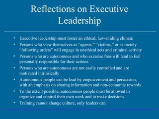 Reflections on Executive
Leadership
• Executive leadership must foster an ethical, law-abiding climate
• Persons who view themselves as “agents,” “victims,” or as merely
“following orders” will engage in unethical acts and criminal activity
• Persons who are autonomous and who exercise free-will tend to feel
personally responsible for their actions
• Persons who are autonomous are not easily controlled and are
motivated intrinsically
• Autonomous people can be lead by empowerment and persuasion,
with an emphasis on sharing information and non-economic rewards
• To the extent possible, autonomous people must be allowed to
organize and control their own work and to make decisions.
• Training cannot change culture, only leaders can
 