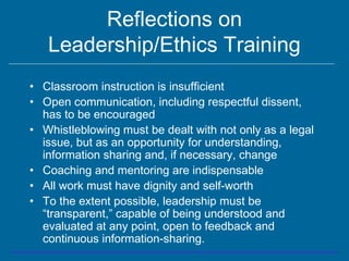 Reflections on
Leadership/Ethics Training
• Classroom instruction is insufficient
• Open communication, including respectful dissent,
has to be encouraged
• Whistleblowing must be dealt with not only as a legal
issue, but as an opportunity for understanding,
information sharing and, if necessary, change
• Coaching and mentoring are indispensable
• All work must have dignity and self-worth
• To the extent possible, leadership must be
“transparent,” capable of being understood and
evaluated at any point, open to feedback and
continuous information-sharing.
 