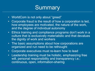 Summary
• WorldCom is not only about “greed”
• Corporate fraud is the result of how a corporation is led,
how employees are motivated, the nature of the work,
and the degree of individual autonomy
• Ethics training and compliance programs don’t work in a
culture that is exclusively materialistic and that devalues
the dignity of work and workers
• The basic assumptions about how corporations are
organized and run need to be rethought
• Corporate executives must re-learn how to lead
• Leadership training must be holistic, emphasizing free
will, personal responsibility and transparency i.e.:
continuous, open, information-sharing
 