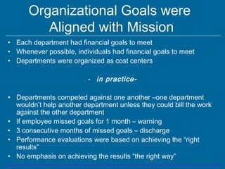 Organizational Goals were
Aligned with Mission
• Each department had financial goals to meet
• Whenever possible, individuals had financial goals to meet
• Departments were organized as cost centers
- in practice-
• Departments competed against one another –one department
wouldn’t help another department unless they could bill the work
against the other department
• If employee missed goals for 1 month – warning
• 3 consecutive months of missed goals – discharge
• Performance evaluations were based on achieving the “right
results”
• No emphasis on achieving the results “the right way”
 