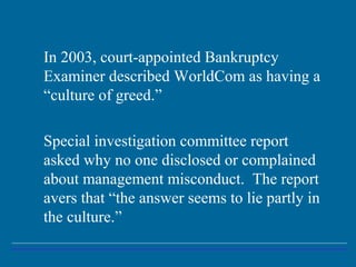 In 2003, court-appointed Bankruptcy
Examiner described WorldCom as having a
“culture of greed.”
Special investigation committee report
asked why no one disclosed or complained
about management misconduct. The report
avers that “the answer seems to lie partly in
the culture.”
 