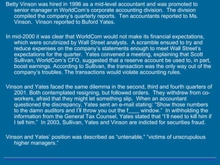 Betty Vinson was hired in 1996 as a mid-level accountant and was promoted to
senior manager in WorldCom’s corporate accounting division. The division
compiled the company’s quarterly reports. Ten accountants reported to Ms.
Vinson. Vinson reported to Buford Yates.
In mid-2000 it was clear that WorldCom would not make its financial expectations,
which were scrutinized by Wall Street analysts. A scramble ensued to try and
reduce expenses on the company’s statements enough to meet Wall Street’s
expectations for the quarter. Yates convened a meeting, explaining that Scott
Sullivan, WorldCom’s CFO, suggested that a reserve account be used to, in part,
boost earnings. According to Sullivan, the transaction was the only way out of the
company’s troubles. The transactions would violate accounting rules.
Vinson and Yates faced the same dilemma in the second, third and fourth quarters of
2001. Both contemplated resigning, but followed orders. They withdrew from co-
workers, afraid that they might let something slip. When an accountant
questioned the discrepancy, Yates sent an e-mail stating: “Show those numbers
to the damn auditors and I’ll throw you out the f____ window.” In withholding the
information from the General Tax Counsel, Yates stated that “I’ll need to kill him if
I tell him.” In 2003, Sullivan, Yates and Vinson are indicted for securities fraud.
Vinson and Yates’ position was described as “untenable,” “victims of unscrupulous
higher managers.”
 