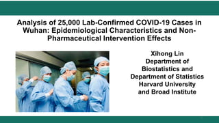 Analysis of 25,000 Lab-Confirmed COVID-19 Cases in
Wuhan: Epidemiological Characteristics and Non-
Pharmaceutical Intervention Effects
Xihong Lin
Department of
Biostatistics and
Department of Statistics
Harvard University
and Broad Institute
1
 