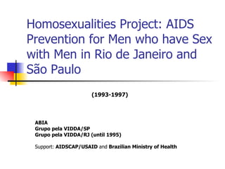 Homosexualities Project: AIDS Prevention for Men who have Sex with Men in Rio de Janeiro and São Paulo ABIA  Grupo pela VIDDA/SP Grupo pela VIDDA/RJ (until 1995) Support:  AIDSCAP/USAID  and  Brazilian Ministry of Health   (1993-1997) 