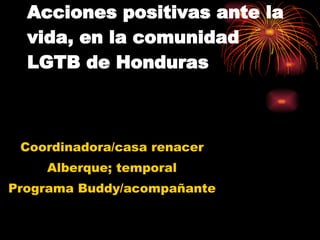 Acciones positivas ante la vida, en la comunidad LGTB de Honduras Coordinadora/casa renacer Alberque; temporal Programa Buddy/acompañante 