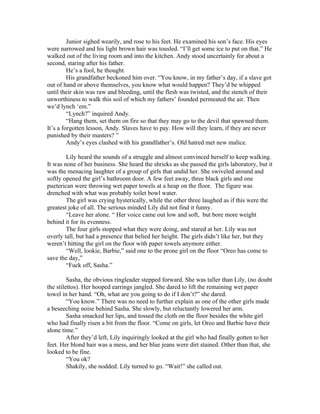 Junior sighed wearily, and rose to his feet. He examined his son’s face. His eyes
were narrowed and his light brown hair was tousled. “I’ll get some ice to put on that.” He
walked out of the living room and into the kitchen. Andy stood uncertainly for about a
second, staring after his father.
         He’s a fool, he thought.
         His grandfather beckoned him over. “You know, in my father’s day, if a slave got
out of hand or above themselves, you know what would happen? They’d be whipped
until their skin was raw and bleeding, until the flesh was twisted, and the stench of their
unworthiness to walk this soil of which my fathers’ founded permeated the air. Then
we’d lynch ‘em.”
         “Lynch?” inquired Andy.
         “Hang them, set them on fire so that they may go to the devil that spawned them.
It’s a forgotten lesson, Andy. Slaves have to pay. How will they learn, if they are never
punished by their masters? ”
         Andy’s eyes clashed with his grandfather’s. Old hatred met new malice.

        Lily heard the sounds of a struggle and almost convinced herself to keep walking.
It was none of her business. She heard the shrieks as she passed the girls laboratory, but it
was the menacing laughter of a group of girls that undid her. She swiveled around and
softly opened the girl’s bathroom door. A few feet away, three black girls and one
pueterican were throwing wet paper towels at a heap on the floor. The figure was
drenched with what was probably toilet bowl water.
        The girl was crying hysterically, while the other three laughed as if this were the
greatest joke of all. The serious minded Lily did not find it funny.
        “Leave her alone. “ Her voice came out low and soft, but bore more weight
behind it for its evenness.
        The four girls stopped what they were doing, and stared at her. Lily was not
overly tall, but had a presence that belied her height. The girls didn’t like her, but they
weren’t hitting the girl on the floor with paper towels anymore either.
        “Well, lookie, Barbie,” said one to the prone girl on the floor “Oreo has come to
save the day,”
        “Fuck off, Sasha.”

         Sasha, the obvious ringleader stepped forward. She was taller than Lily, (no doubt
the stilettos). Her hooped earrings jangled. She dared to lift the remaining wet paper
towel in her hand. “Oh, what are you going to do if I don’t?” she dared.
         “You know.” There was no need to further explain as one of the other girls made
a beseeching noise behind Sasha. She slowly, but reluctantly lowered her arm.
         Sasha smacked her lips, and tossed the cloth on the floor besides the white girl
who had finally risen a bit from the floor. “Come on girls, let Oreo and Barbie have their
alone time.”
         After they’d left, Lily inquiringly looked at the girl who had finally gotten to her
feet. Her blond hair was a mess, and her blue jeans were dirt stained. Other than that, she
looked to be fine.
         “You ok?
         Shakily, she nodded. Lily turned to go. “Wait!” she called out.
 