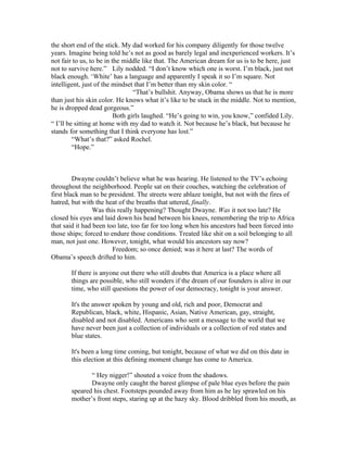 the short end of the stick. My dad worked for his company diligently for those twelve
years. Imagine being told he’s not as good as barely legal and inexperienced workers. It’s
not fair to us, to be in the middle like that. The American dream for us is to be here, just
not to survive here.” Lily nodded. “I don’t know which one is worst. I’m black, just not
black enough. ‘White’ has a language and apparently I speak it so I’m square. Not
intelligent, just of the mindset that I’m better than my skin color. “
                                 “That’s bullshit. Anyway, Obama shows us that he is more
than just his skin color. He knows what it’s like to be stuck in the middle. Not to mention,
he is dropped dead gorgeous.”
                          Both girls laughed. “He’s going to win, you know,” confided Lily.
“ I’ll be sitting at home with my dad to watch it. Not because he’s black, but because he
stands for something that I think everyone has lost.”
         “What’s that?” asked Rochel.
         “Hope.”



         Dwayne couldn’t believe what he was hearing. He listened to the TV’s echoing
throughout the neighborhood. People sat on their couches, watching the celebration of
first black man to be president. The streets were ablaze tonight, but not with the fires of
hatred, but with the heat of the breaths that uttered, finally.
                 Was this really happening? Thought Dwayne. Was it not too late? He
closed his eyes and laid down his head between his knees, remembering the trip to Africa
that said it had been too late, too far for too long when his ancestors had been forced into
those ships; forced to endure those conditions. Treated like shit on a soil belonging to all
man, not just one. However, tonight, what would his ancestors say now?
                        Freedom; so once denied; was it here at last? The words of
Obama’s speech drifted to him.

       If there is anyone out there who still doubts that America is a place where all
       things are possible, who still wonders if the dream of our founders is alive in our
       time, who still questions the power of our democracy, tonight is your answer.

       It's the answer spoken by young and old, rich and poor, Democrat and
       Republican, black, white, Hispanic, Asian, Native American, gay, straight,
       disabled and not disabled. Americans who sent a message to the world that we
       have never been just a collection of individuals or a collection of red states and
       blue states.

       It's been a long time coming, but tonight, because of what we did on this date in
       this election at this defining moment change has come to America.

              “ Hey nigger!” shouted a voice from the shadows.
              Dwayne only caught the barest glimpse of pale blue eyes before the pain
       speared his chest. Footsteps pounded away from him as he lay sprawled on his
       mother’s front steps, staring up at the hazy sky. Blood dribbled from his mouth, as
 