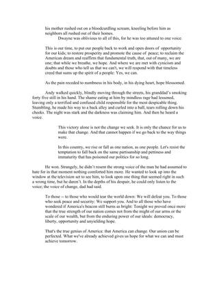 his mother rushed out on a bloodcurdling scream, kneeling before him as
       neighbors all rushed out of their homes.
              Dwayne was oblivious to all of this, for he was too attuned to one voice.

       This is our time, to put our people back to work and open doors of opportunity
       for our kids; to restore prosperity and promote the cause of peace; to reclaim the
       American dream and reaffirm that fundamental truth, that, out of many, we are
       one; that while we breathe, we hope. And where we are met with cynicism and
       doubts and those who tell us that we can't, we will respond with that timeless
       creed that sums up the spirit of a people: Yes, we can.

       As the pain receded to numbness in his body, in his dying heart, hope blossomed.

        Andy walked quickly, blindly moving through the streets, his granddad’s smoking
forty five still in his hand. The shame eating at him by mindless rage had lessened,
leaving only a terrified and confused child responsible for the most despicable thing.
Stumbling, he made his way to a back alley and curled into a ball, tears rolling down his
cheeks. The night was stark and the darkness was claiming him. And then he heard a
voice.

              This victory alone is not the change we seek. It is only the chance for us to
              make that change. And that cannot happen if we go back to the way things
              were.

              In this country, we rise or fall as one nation, as one people. Let's resist the
              temptation to fall back on the same partisanship and pettiness and
              immaturity that has poisoned our politics for so long.

        He won. Strangely, he didn’t resent the strong voice of the man he had assumed to
hate for in that moment nothing comforted him more. He wanted to look up into the
window at the television set to see him, to look upon one thing that seemed right in such
a wrong time, but he daren’t. In the depths of his despair, he could only listen to the
voice; the voice of change, dad had said.

       To those -- to those who would tear the world down: We will defeat you. To those
       who seek peace and security: We support you. And to all those who have
       wondered if America's beacon still burns as bright: Tonight we proved once more
       that the true strength of our nation comes not from the might of our arms or the
       scale of our wealth, but from the enduring power of our ideals: democracy,
       liberty, opportunity and unyielding hope.

       That's the true genius of America: that America can change. Our union can be
       perfected. What we've already achieved gives us hope for what we can and must
       achieve tomorrow.
 