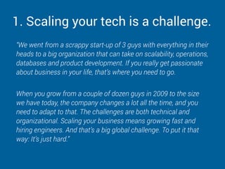 1. Scaling your tech is a challenge.
“We went from a scrappy start-up of 3 guys with everything in their
heads to a big organization that can take on scalability, operations,
databases and product development. If you really get passionate
about business in your life, that’s where you need to go.
When you grow from a couple of dozen guys in 2009 to the size
we have today, the company changes a lot all the time, and you
need to adapt to that. The challenges are both technical and
organizational. Scaling your business means growing fast and
hiring engineers. And that’s a big global challenge. To put it that
way: It’s just hard.”
 