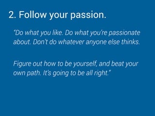 2. Follow your passion.
“Do what you like. Do what you’re passionate
about. Don’t do whatever anyone else thinks.
Figure out how to be yourself, and beat your
own path. It’s going to be all right.”
 
