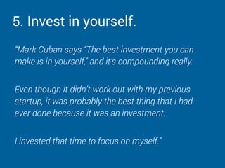 5. Invest in yourself.
“Mark Cuban says “The best investment you can
make is in yourself,” and it’s compounding really.
Even though it didn’t work out with my previous
startup, it was probably the best thing that I had
ever done because it was an investment.
I invested that time to focus on myself.”
 