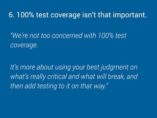 6. 100% test coverage isn’t that important.
“We’re not too concerned with 100% test
coverage.
It’s more about using your best judgment on
what’s really critical and what will break, and
then add testing to it on that way.”
 