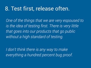8. Test first, release often.
One of the things that we are very espoused to
is the idea of testing first. There is very little
that goes into our products that go public
without a high standard of testing.
I don’t think there is any way to make
everything a hundred percent bug proof.
 