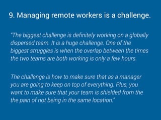 9. Managing remote workers is a challenge.
“The biggest challenge is definitely working on a globally
dispersed team. It is a huge challenge. One of the
biggest struggles is when the overlap between the times
the two teams are both working is only a few hours.
The challenge is how to make sure that as a manager
you are going to keep on top of everything. Plus, you
want to make sure that your team is shielded from the
the pain of not being in the same location.”
 