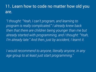 11. Learn how to code no matter how old you
are.
“I thought: “Yeah, I can’t program, and learning to
program is really complicated.” I already knew back
then that there are children being younger than me but
already started with programming, and I thought: “Yeah,
I’m already late.” And then, just by accident, I learnt it.
I would recommend to anyone, literally anyone, in any
age group to at least just start programming.”
 