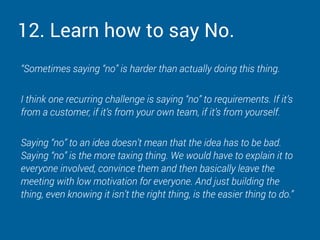 12. Learn how to say No.
“Sometimes saying “no” is harder than actually doing this thing.
I think one recurring challenge is saying “no” to requirements. If it’s
from a customer, if it’s from your own team, if it’s from yourself.
Saying “no” to an idea doesn’t mean that the idea has to be bad.
Saying “no” is the more taxing thing. We would have to explain it to
everyone involved, convince them and then basically leave the
meeting with low motivation for everyone. And just building the
thing, even knowing it isn’t the right thing, is the easier thing to do.”
 