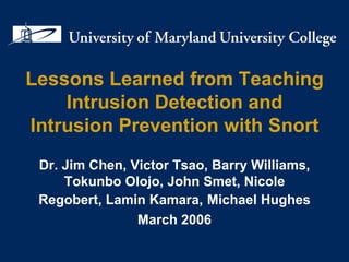 Lessons Learned from Teaching Intrusion Detection and Intrusion Prevention with Snort Dr. Jim Chen, Victor Tsao, Barry Williams, Tokunbo Olojo, John Smet, Nicole Regobert, Lamin Kamara,   Michael Hughes March 2006 