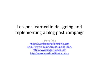Lessons	
  learned	
  in	
  designing	
  and	
  
implemen/ng	
  a	
  blog	
  post	
  campaign	
  
                     Jane4e	
  Toral	
  
          h4p://www.bloggingfromhome.com	
  
        h4p://www.e-­‐commercephilippines.com	
  
            h4p://www.blog4reviews.com	
  
          h4p://www.searchproﬁleindex.com	
  
 